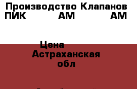 Производство Клапанов ПИК 220-0,4 АМ, 220-1,6 АМ › Цена ­ 125 - Астраханская обл., Ахтубинский р-н Бизнес » Оборудование   . Астраханская обл.